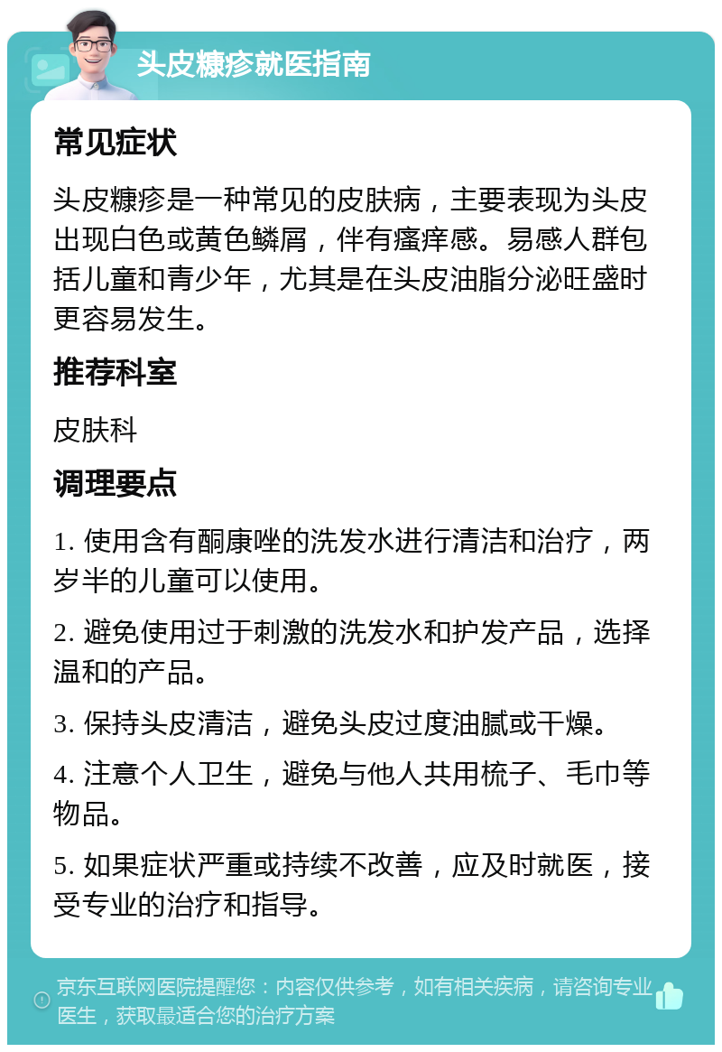 头皮糠疹就医指南 常见症状 头皮糠疹是一种常见的皮肤病，主要表现为头皮出现白色或黄色鳞屑，伴有瘙痒感。易感人群包括儿童和青少年，尤其是在头皮油脂分泌旺盛时更容易发生。 推荐科室 皮肤科 调理要点 1. 使用含有酮康唑的洗发水进行清洁和治疗，两岁半的儿童可以使用。 2. 避免使用过于刺激的洗发水和护发产品，选择温和的产品。 3. 保持头皮清洁，避免头皮过度油腻或干燥。 4. 注意个人卫生，避免与他人共用梳子、毛巾等物品。 5. 如果症状严重或持续不改善，应及时就医，接受专业的治疗和指导。