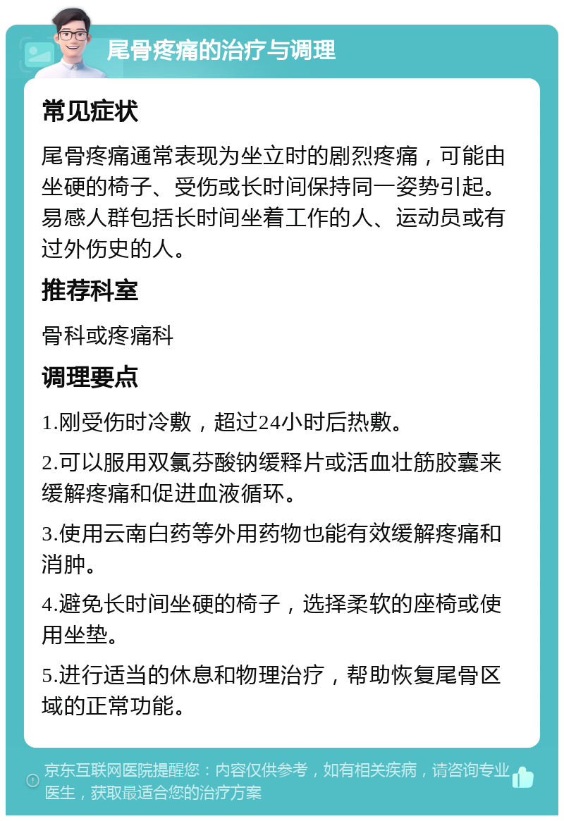 尾骨疼痛的治疗与调理 常见症状 尾骨疼痛通常表现为坐立时的剧烈疼痛，可能由坐硬的椅子、受伤或长时间保持同一姿势引起。易感人群包括长时间坐着工作的人、运动员或有过外伤史的人。 推荐科室 骨科或疼痛科 调理要点 1.刚受伤时冷敷，超过24小时后热敷。 2.可以服用双氯芬酸钠缓释片或活血壮筋胶囊来缓解疼痛和促进血液循环。 3.使用云南白药等外用药物也能有效缓解疼痛和消肿。 4.避免长时间坐硬的椅子，选择柔软的座椅或使用坐垫。 5.进行适当的休息和物理治疗，帮助恢复尾骨区域的正常功能。