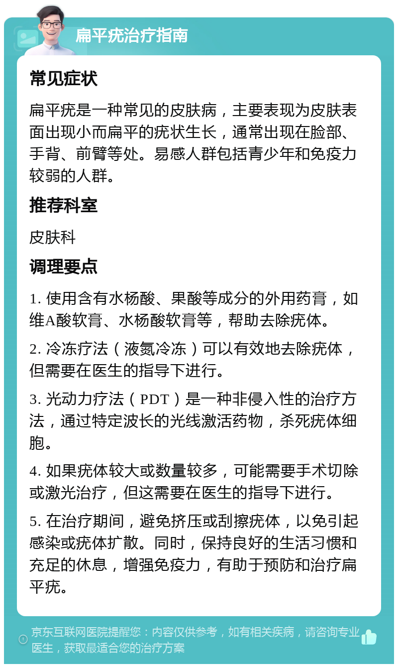 扁平疣治疗指南 常见症状 扁平疣是一种常见的皮肤病，主要表现为皮肤表面出现小而扁平的疣状生长，通常出现在脸部、手背、前臂等处。易感人群包括青少年和免疫力较弱的人群。 推荐科室 皮肤科 调理要点 1. 使用含有水杨酸、果酸等成分的外用药膏，如维A酸软膏、水杨酸软膏等，帮助去除疣体。 2. 冷冻疗法（液氮冷冻）可以有效地去除疣体，但需要在医生的指导下进行。 3. 光动力疗法（PDT）是一种非侵入性的治疗方法，通过特定波长的光线激活药物，杀死疣体细胞。 4. 如果疣体较大或数量较多，可能需要手术切除或激光治疗，但这需要在医生的指导下进行。 5. 在治疗期间，避免挤压或刮擦疣体，以免引起感染或疣体扩散。同时，保持良好的生活习惯和充足的休息，增强免疫力，有助于预防和治疗扁平疣。