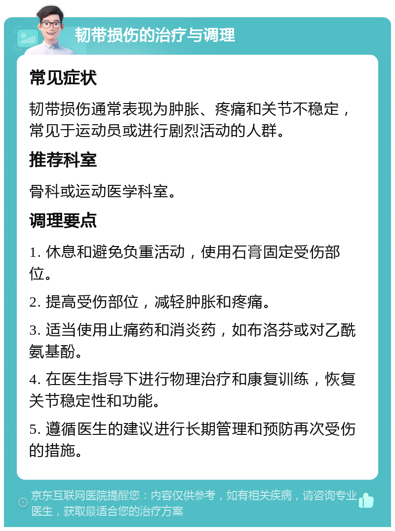 韧带损伤的治疗与调理 常见症状 韧带损伤通常表现为肿胀、疼痛和关节不稳定，常见于运动员或进行剧烈活动的人群。 推荐科室 骨科或运动医学科室。 调理要点 1. 休息和避免负重活动，使用石膏固定受伤部位。 2. 提高受伤部位，减轻肿胀和疼痛。 3. 适当使用止痛药和消炎药，如布洛芬或对乙酰氨基酚。 4. 在医生指导下进行物理治疗和康复训练，恢复关节稳定性和功能。 5. 遵循医生的建议进行长期管理和预防再次受伤的措施。