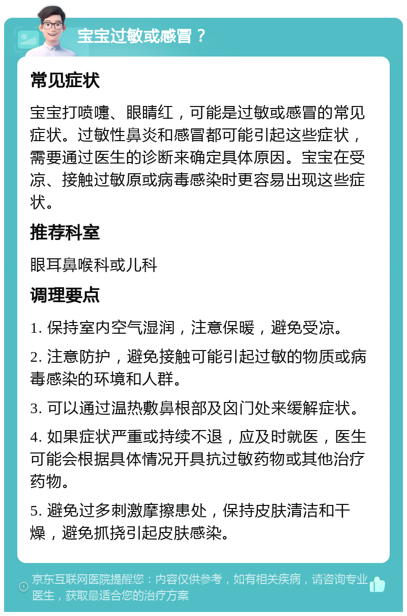 宝宝过敏或感冒？ 常见症状 宝宝打喷嚏、眼睛红，可能是过敏或感冒的常见症状。过敏性鼻炎和感冒都可能引起这些症状，需要通过医生的诊断来确定具体原因。宝宝在受凉、接触过敏原或病毒感染时更容易出现这些症状。 推荐科室 眼耳鼻喉科或儿科 调理要点 1. 保持室内空气湿润，注意保暖，避免受凉。 2. 注意防护，避免接触可能引起过敏的物质或病毒感染的环境和人群。 3. 可以通过温热敷鼻根部及囟门处来缓解症状。 4. 如果症状严重或持续不退，应及时就医，医生可能会根据具体情况开具抗过敏药物或其他治疗药物。 5. 避免过多刺激摩擦患处，保持皮肤清洁和干燥，避免抓挠引起皮肤感染。