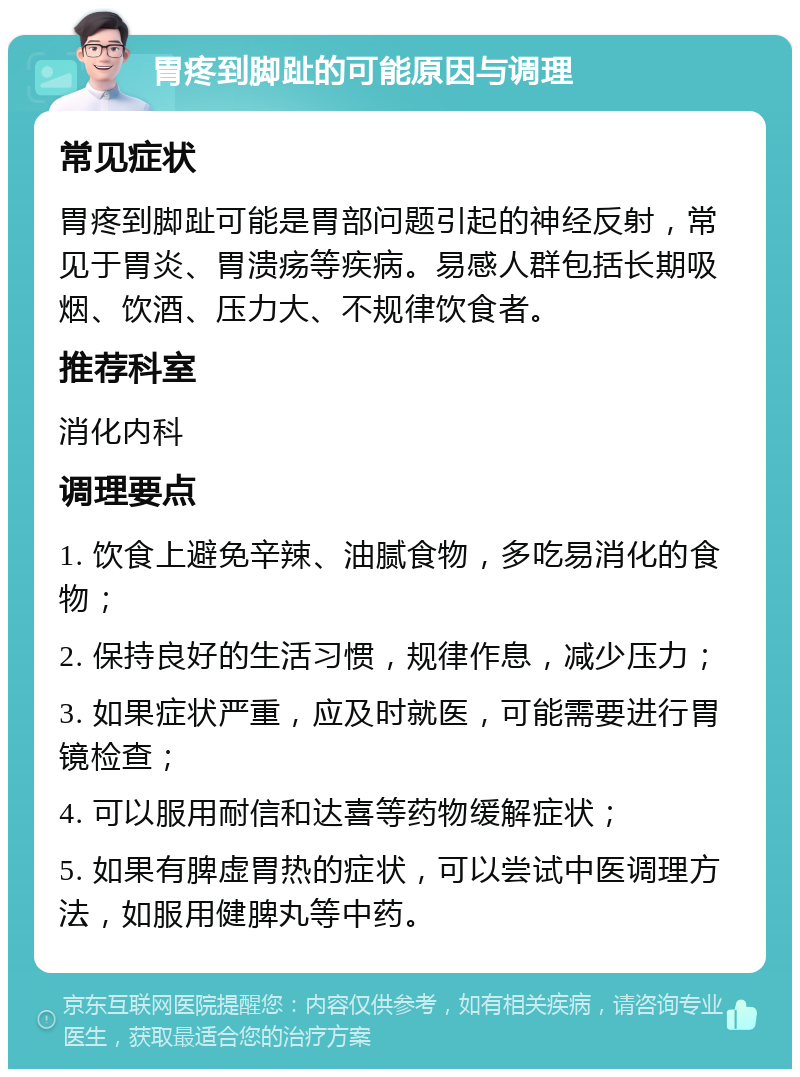 胃疼到脚趾的可能原因与调理 常见症状 胃疼到脚趾可能是胃部问题引起的神经反射，常见于胃炎、胃溃疡等疾病。易感人群包括长期吸烟、饮酒、压力大、不规律饮食者。 推荐科室 消化内科 调理要点 1. 饮食上避免辛辣、油腻食物，多吃易消化的食物； 2. 保持良好的生活习惯，规律作息，减少压力； 3. 如果症状严重，应及时就医，可能需要进行胃镜检查； 4. 可以服用耐信和达喜等药物缓解症状； 5. 如果有脾虚胃热的症状，可以尝试中医调理方法，如服用健脾丸等中药。