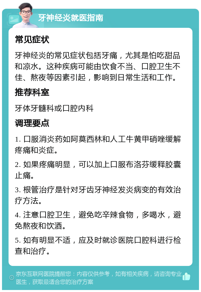 牙神经炎就医指南 常见症状 牙神经炎的常见症状包括牙痛，尤其是怕吃甜品和凉水。这种疾病可能由饮食不当、口腔卫生不佳、熬夜等因素引起，影响到日常生活和工作。 推荐科室 牙体牙髓科或口腔内科 调理要点 1. 口服消炎药如阿莫西林和人工牛黄甲硝唑缓解疼痛和炎症。 2. 如果疼痛明显，可以加上口服布洛芬缓释胶囊止痛。 3. 根管治疗是针对牙齿牙神经发炎病变的有效治疗方法。 4. 注意口腔卫生，避免吃辛辣食物，多喝水，避免熬夜和饮酒。 5. 如有明显不适，应及时就诊医院口腔科进行检查和治疗。