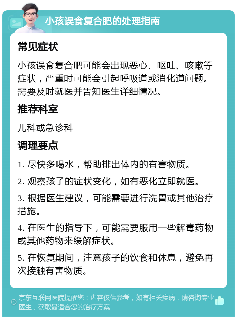 小孩误食复合肥的处理指南 常见症状 小孩误食复合肥可能会出现恶心、呕吐、咳嗽等症状，严重时可能会引起呼吸道或消化道问题。需要及时就医并告知医生详细情况。 推荐科室 儿科或急诊科 调理要点 1. 尽快多喝水，帮助排出体内的有害物质。 2. 观察孩子的症状变化，如有恶化立即就医。 3. 根据医生建议，可能需要进行洗胃或其他治疗措施。 4. 在医生的指导下，可能需要服用一些解毒药物或其他药物来缓解症状。 5. 在恢复期间，注意孩子的饮食和休息，避免再次接触有害物质。