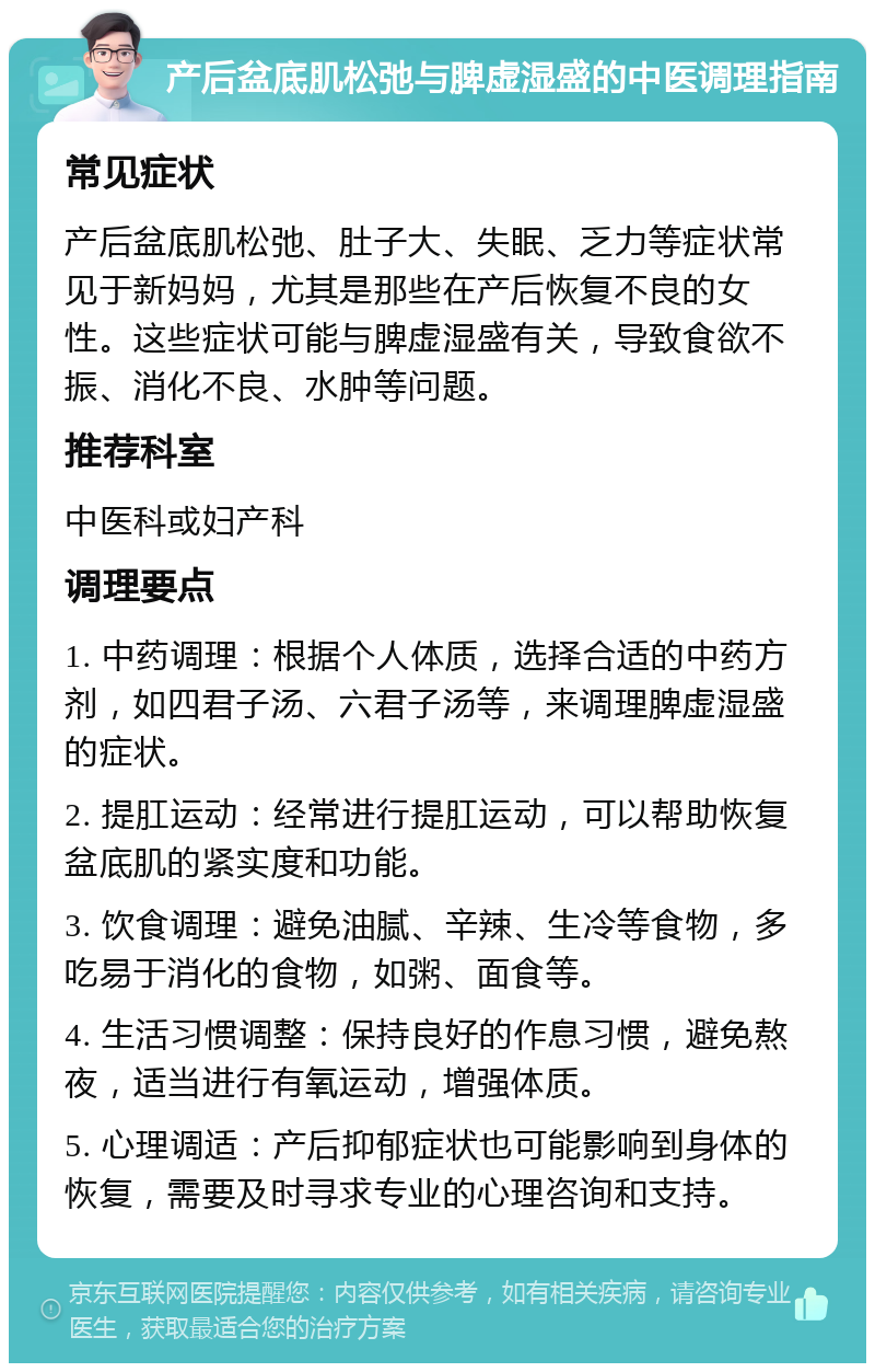 产后盆底肌松弛与脾虚湿盛的中医调理指南 常见症状 产后盆底肌松弛、肚子大、失眠、乏力等症状常见于新妈妈，尤其是那些在产后恢复不良的女性。这些症状可能与脾虚湿盛有关，导致食欲不振、消化不良、水肿等问题。 推荐科室 中医科或妇产科 调理要点 1. 中药调理：根据个人体质，选择合适的中药方剂，如四君子汤、六君子汤等，来调理脾虚湿盛的症状。 2. 提肛运动：经常进行提肛运动，可以帮助恢复盆底肌的紧实度和功能。 3. 饮食调理：避免油腻、辛辣、生冷等食物，多吃易于消化的食物，如粥、面食等。 4. 生活习惯调整：保持良好的作息习惯，避免熬夜，适当进行有氧运动，增强体质。 5. 心理调适：产后抑郁症状也可能影响到身体的恢复，需要及时寻求专业的心理咨询和支持。