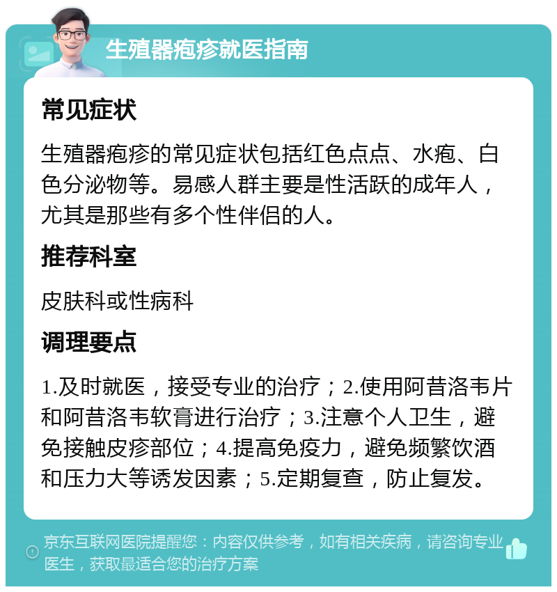 生殖器疱疹就医指南 常见症状 生殖器疱疹的常见症状包括红色点点、水疱、白色分泌物等。易感人群主要是性活跃的成年人，尤其是那些有多个性伴侣的人。 推荐科室 皮肤科或性病科 调理要点 1.及时就医，接受专业的治疗；2.使用阿昔洛韦片和阿昔洛韦软膏进行治疗；3.注意个人卫生，避免接触皮疹部位；4.提高免疫力，避免频繁饮酒和压力大等诱发因素；5.定期复查，防止复发。