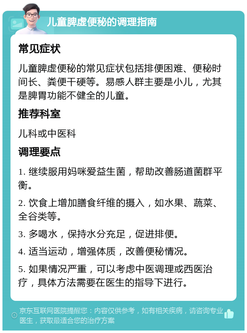 儿童脾虚便秘的调理指南 常见症状 儿童脾虚便秘的常见症状包括排便困难、便秘时间长、粪便干硬等。易感人群主要是小儿，尤其是脾胃功能不健全的儿童。 推荐科室 儿科或中医科 调理要点 1. 继续服用妈咪爱益生菌，帮助改善肠道菌群平衡。 2. 饮食上增加膳食纤维的摄入，如水果、蔬菜、全谷类等。 3. 多喝水，保持水分充足，促进排便。 4. 适当运动，增强体质，改善便秘情况。 5. 如果情况严重，可以考虑中医调理或西医治疗，具体方法需要在医生的指导下进行。