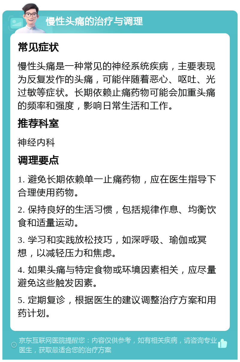 慢性头痛的治疗与调理 常见症状 慢性头痛是一种常见的神经系统疾病，主要表现为反复发作的头痛，可能伴随着恶心、呕吐、光过敏等症状。长期依赖止痛药物可能会加重头痛的频率和强度，影响日常生活和工作。 推荐科室 神经内科 调理要点 1. 避免长期依赖单一止痛药物，应在医生指导下合理使用药物。 2. 保持良好的生活习惯，包括规律作息、均衡饮食和适量运动。 3. 学习和实践放松技巧，如深呼吸、瑜伽或冥想，以减轻压力和焦虑。 4. 如果头痛与特定食物或环境因素相关，应尽量避免这些触发因素。 5. 定期复诊，根据医生的建议调整治疗方案和用药计划。