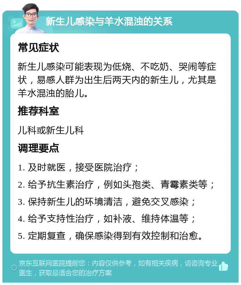 新生儿感染与羊水混浊的关系 常见症状 新生儿感染可能表现为低烧、不吃奶、哭闹等症状，易感人群为出生后两天内的新生儿，尤其是羊水混浊的胎儿。 推荐科室 儿科或新生儿科 调理要点 1. 及时就医，接受医院治疗； 2. 给予抗生素治疗，例如头孢类、青霉素类等； 3. 保持新生儿的环境清洁，避免交叉感染； 4. 给予支持性治疗，如补液、维持体温等； 5. 定期复查，确保感染得到有效控制和治愈。