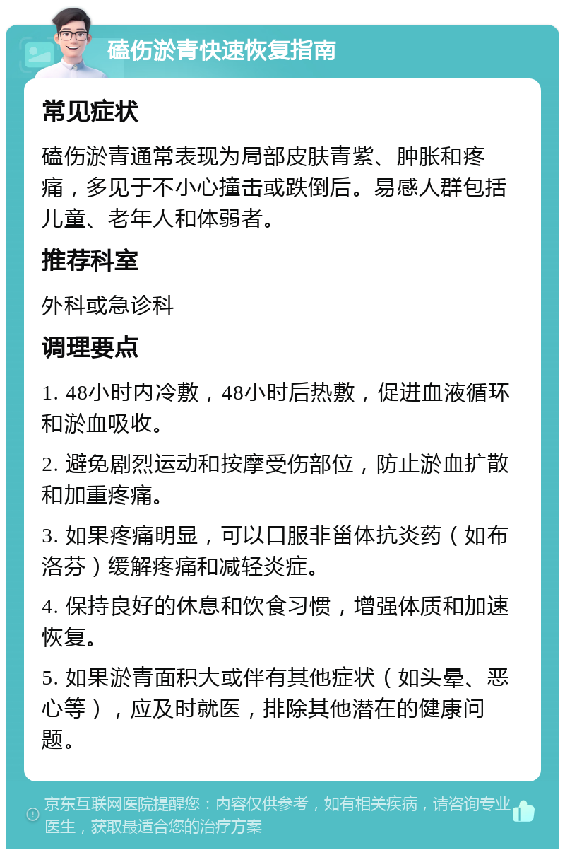 磕伤淤青快速恢复指南 常见症状 磕伤淤青通常表现为局部皮肤青紫、肿胀和疼痛，多见于不小心撞击或跌倒后。易感人群包括儿童、老年人和体弱者。 推荐科室 外科或急诊科 调理要点 1. 48小时内冷敷，48小时后热敷，促进血液循环和淤血吸收。 2. 避免剧烈运动和按摩受伤部位，防止淤血扩散和加重疼痛。 3. 如果疼痛明显，可以口服非甾体抗炎药（如布洛芬）缓解疼痛和减轻炎症。 4. 保持良好的休息和饮食习惯，增强体质和加速恢复。 5. 如果淤青面积大或伴有其他症状（如头晕、恶心等），应及时就医，排除其他潜在的健康问题。