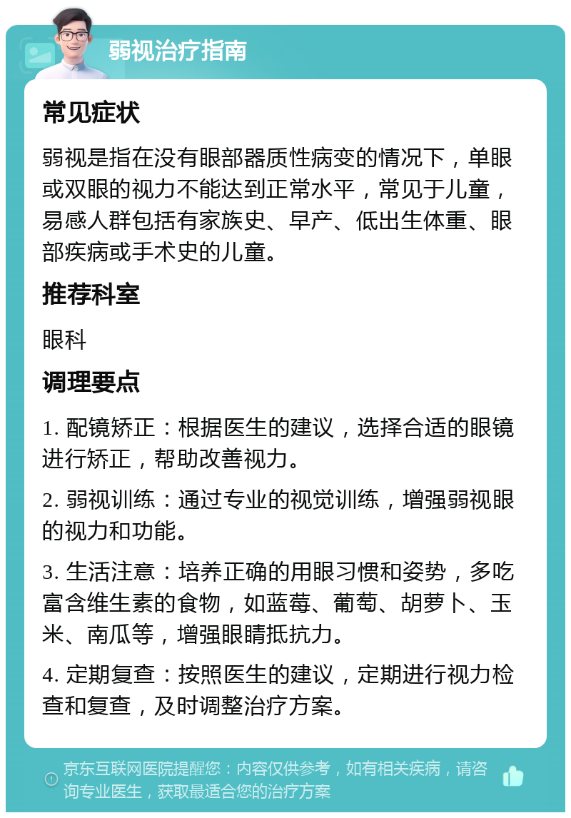 弱视治疗指南 常见症状 弱视是指在没有眼部器质性病变的情况下，单眼或双眼的视力不能达到正常水平，常见于儿童，易感人群包括有家族史、早产、低出生体重、眼部疾病或手术史的儿童。 推荐科室 眼科 调理要点 1. 配镜矫正：根据医生的建议，选择合适的眼镜进行矫正，帮助改善视力。 2. 弱视训练：通过专业的视觉训练，增强弱视眼的视力和功能。 3. 生活注意：培养正确的用眼习惯和姿势，多吃富含维生素的食物，如蓝莓、葡萄、胡萝卜、玉米、南瓜等，增强眼睛抵抗力。 4. 定期复查：按照医生的建议，定期进行视力检查和复查，及时调整治疗方案。