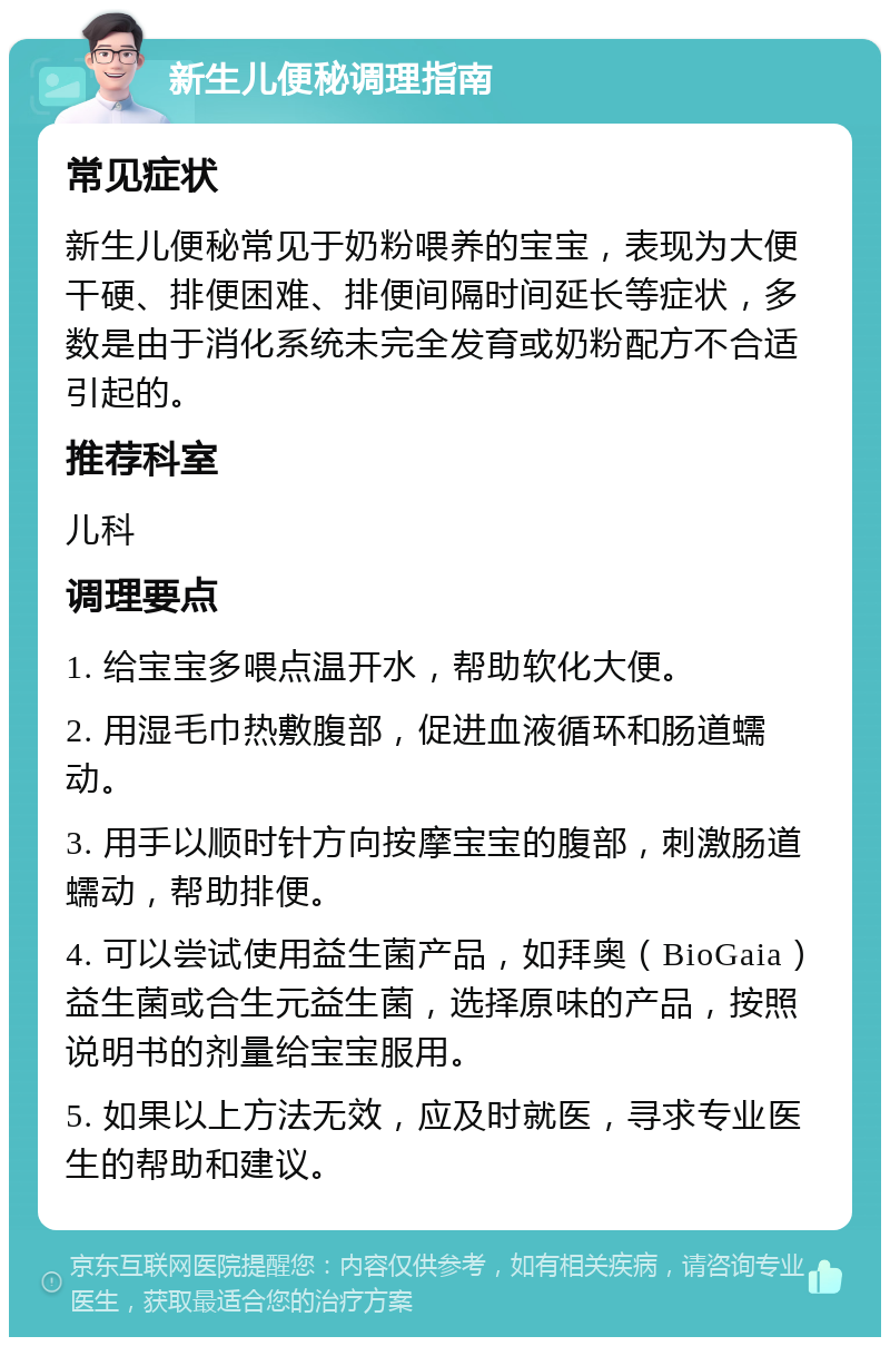 新生儿便秘调理指南 常见症状 新生儿便秘常见于奶粉喂养的宝宝，表现为大便干硬、排便困难、排便间隔时间延长等症状，多数是由于消化系统未完全发育或奶粉配方不合适引起的。 推荐科室 儿科 调理要点 1. 给宝宝多喂点温开水，帮助软化大便。 2. 用湿毛巾热敷腹部，促进血液循环和肠道蠕动。 3. 用手以顺时针方向按摩宝宝的腹部，刺激肠道蠕动，帮助排便。 4. 可以尝试使用益生菌产品，如拜奥（BioGaia）益生菌或合生元益生菌，选择原味的产品，按照说明书的剂量给宝宝服用。 5. 如果以上方法无效，应及时就医，寻求专业医生的帮助和建议。