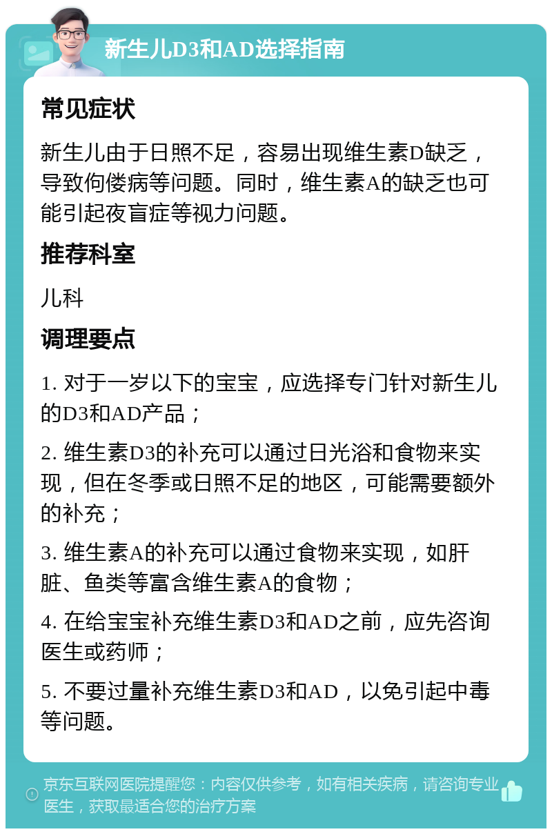 新生儿D3和AD选择指南 常见症状 新生儿由于日照不足，容易出现维生素D缺乏，导致佝偻病等问题。同时，维生素A的缺乏也可能引起夜盲症等视力问题。 推荐科室 儿科 调理要点 1. 对于一岁以下的宝宝，应选择专门针对新生儿的D3和AD产品； 2. 维生素D3的补充可以通过日光浴和食物来实现，但在冬季或日照不足的地区，可能需要额外的补充； 3. 维生素A的补充可以通过食物来实现，如肝脏、鱼类等富含维生素A的食物； 4. 在给宝宝补充维生素D3和AD之前，应先咨询医生或药师； 5. 不要过量补充维生素D3和AD，以免引起中毒等问题。