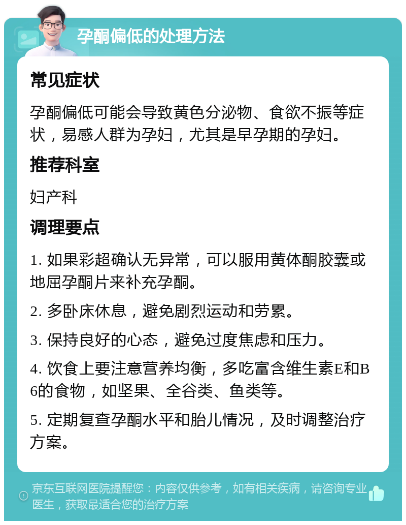 孕酮偏低的处理方法 常见症状 孕酮偏低可能会导致黄色分泌物、食欲不振等症状，易感人群为孕妇，尤其是早孕期的孕妇。 推荐科室 妇产科 调理要点 1. 如果彩超确认无异常，可以服用黄体酮胶囊或地屈孕酮片来补充孕酮。 2. 多卧床休息，避免剧烈运动和劳累。 3. 保持良好的心态，避免过度焦虑和压力。 4. 饮食上要注意营养均衡，多吃富含维生素E和B6的食物，如坚果、全谷类、鱼类等。 5. 定期复查孕酮水平和胎儿情况，及时调整治疗方案。