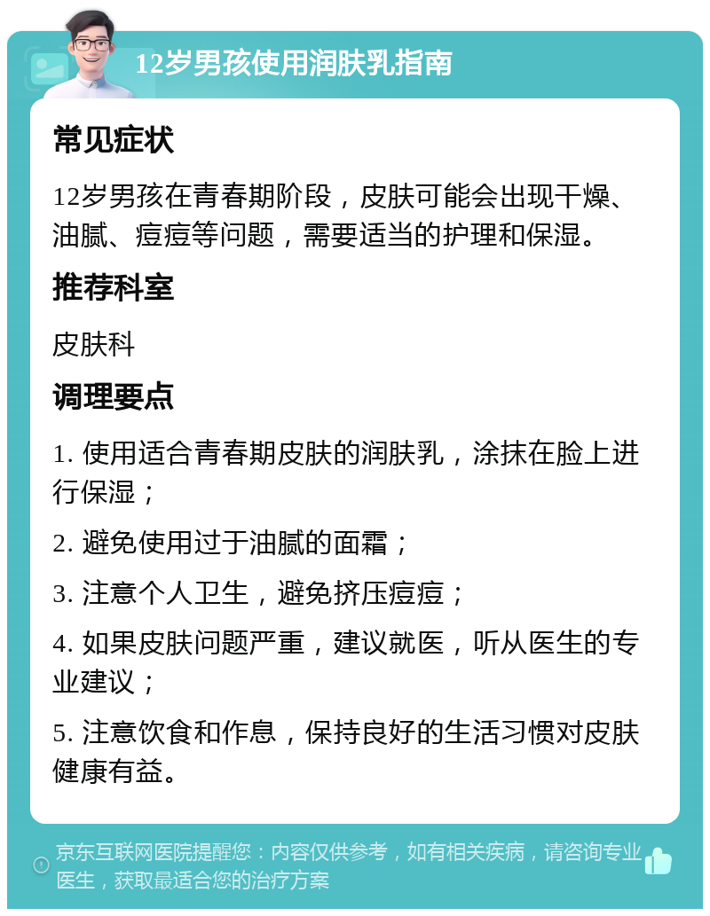 12岁男孩使用润肤乳指南 常见症状 12岁男孩在青春期阶段，皮肤可能会出现干燥、油腻、痘痘等问题，需要适当的护理和保湿。 推荐科室 皮肤科 调理要点 1. 使用适合青春期皮肤的润肤乳，涂抹在脸上进行保湿； 2. 避免使用过于油腻的面霜； 3. 注意个人卫生，避免挤压痘痘； 4. 如果皮肤问题严重，建议就医，听从医生的专业建议； 5. 注意饮食和作息，保持良好的生活习惯对皮肤健康有益。