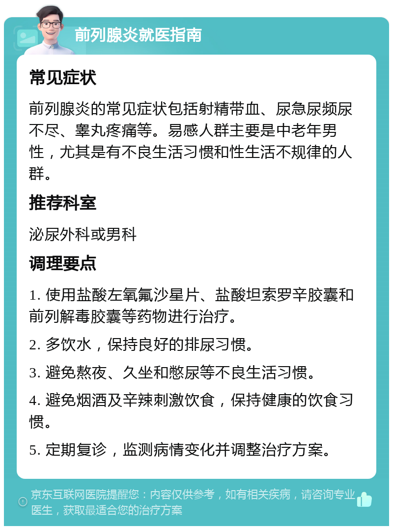 前列腺炎就医指南 常见症状 前列腺炎的常见症状包括射精带血、尿急尿频尿不尽、睾丸疼痛等。易感人群主要是中老年男性，尤其是有不良生活习惯和性生活不规律的人群。 推荐科室 泌尿外科或男科 调理要点 1. 使用盐酸左氧氟沙星片、盐酸坦索罗辛胶囊和前列解毒胶囊等药物进行治疗。 2. 多饮水，保持良好的排尿习惯。 3. 避免熬夜、久坐和憋尿等不良生活习惯。 4. 避免烟酒及辛辣刺激饮食，保持健康的饮食习惯。 5. 定期复诊，监测病情变化并调整治疗方案。