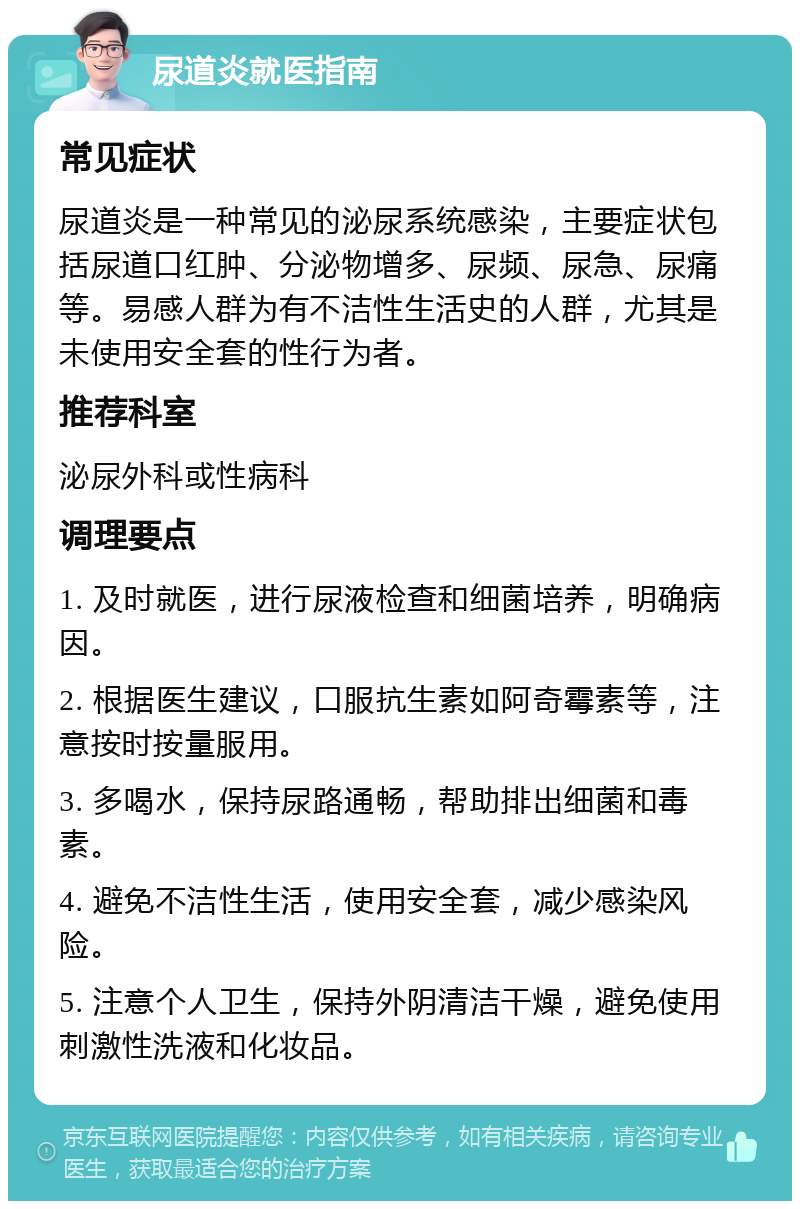 尿道炎就医指南 常见症状 尿道炎是一种常见的泌尿系统感染，主要症状包括尿道口红肿、分泌物增多、尿频、尿急、尿痛等。易感人群为有不洁性生活史的人群，尤其是未使用安全套的性行为者。 推荐科室 泌尿外科或性病科 调理要点 1. 及时就医，进行尿液检查和细菌培养，明确病因。 2. 根据医生建议，口服抗生素如阿奇霉素等，注意按时按量服用。 3. 多喝水，保持尿路通畅，帮助排出细菌和毒素。 4. 避免不洁性生活，使用安全套，减少感染风险。 5. 注意个人卫生，保持外阴清洁干燥，避免使用刺激性洗液和化妆品。