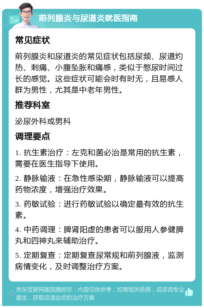 前列腺炎与尿道炎就医指南 常见症状 前列腺炎和尿道炎的常见症状包括尿频、尿道灼热、刺痛、小腹坠胀和痛感，类似于憋尿时间过长的感觉。这些症状可能会时有时无，且易感人群为男性，尤其是中老年男性。 推荐科室 泌尿外科或男科 调理要点 1. 抗生素治疗：左克和菌必治是常用的抗生素，需要在医生指导下使用。 2. 静脉输液：在急性感染期，静脉输液可以提高药物浓度，增强治疗效果。 3. 药敏试验：进行药敏试验以确定最有效的抗生素。 4. 中药调理：脾肾阳虚的患者可以服用人参健脾丸和四神丸来辅助治疗。 5. 定期复查：定期复查尿常规和前列腺液，监测病情变化，及时调整治疗方案。