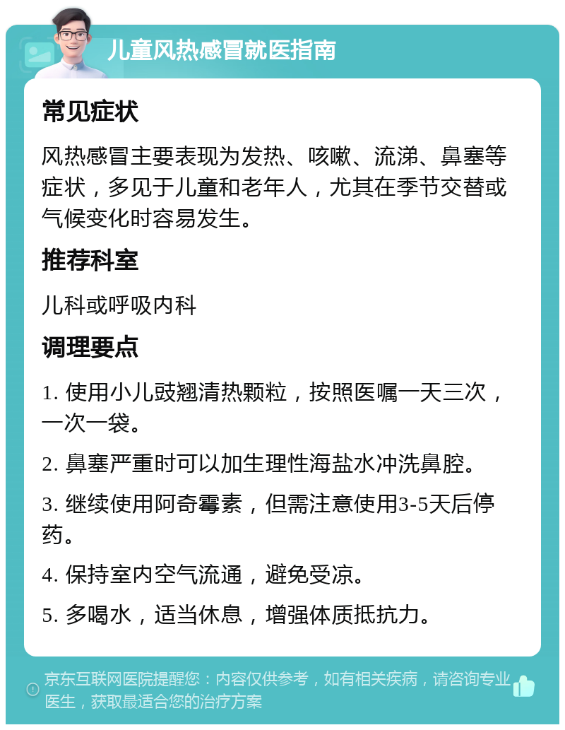 儿童风热感冒就医指南 常见症状 风热感冒主要表现为发热、咳嗽、流涕、鼻塞等症状，多见于儿童和老年人，尤其在季节交替或气候变化时容易发生。 推荐科室 儿科或呼吸内科 调理要点 1. 使用小儿豉翘清热颗粒，按照医嘱一天三次，一次一袋。 2. 鼻塞严重时可以加生理性海盐水冲洗鼻腔。 3. 继续使用阿奇霉素，但需注意使用3-5天后停药。 4. 保持室内空气流通，避免受凉。 5. 多喝水，适当休息，增强体质抵抗力。