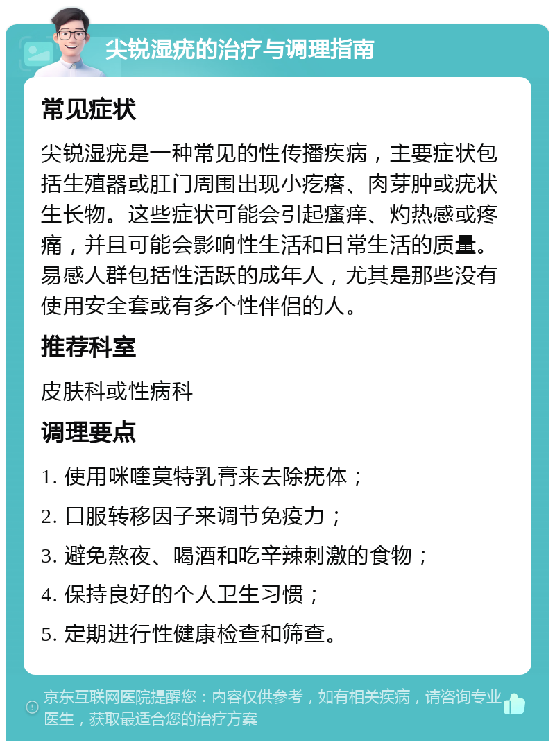 尖锐湿疣的治疗与调理指南 常见症状 尖锐湿疣是一种常见的性传播疾病，主要症状包括生殖器或肛门周围出现小疙瘩、肉芽肿或疣状生长物。这些症状可能会引起瘙痒、灼热感或疼痛，并且可能会影响性生活和日常生活的质量。易感人群包括性活跃的成年人，尤其是那些没有使用安全套或有多个性伴侣的人。 推荐科室 皮肤科或性病科 调理要点 1. 使用咪喹莫特乳膏来去除疣体； 2. 口服转移因子来调节免疫力； 3. 避免熬夜、喝酒和吃辛辣刺激的食物； 4. 保持良好的个人卫生习惯； 5. 定期进行性健康检查和筛查。