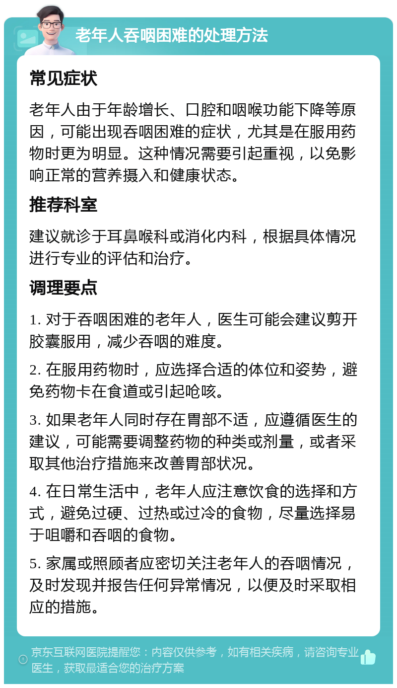 老年人吞咽困难的处理方法 常见症状 老年人由于年龄增长、口腔和咽喉功能下降等原因，可能出现吞咽困难的症状，尤其是在服用药物时更为明显。这种情况需要引起重视，以免影响正常的营养摄入和健康状态。 推荐科室 建议就诊于耳鼻喉科或消化内科，根据具体情况进行专业的评估和治疗。 调理要点 1. 对于吞咽困难的老年人，医生可能会建议剪开胶囊服用，减少吞咽的难度。 2. 在服用药物时，应选择合适的体位和姿势，避免药物卡在食道或引起呛咳。 3. 如果老年人同时存在胃部不适，应遵循医生的建议，可能需要调整药物的种类或剂量，或者采取其他治疗措施来改善胃部状况。 4. 在日常生活中，老年人应注意饮食的选择和方式，避免过硬、过热或过冷的食物，尽量选择易于咀嚼和吞咽的食物。 5. 家属或照顾者应密切关注老年人的吞咽情况，及时发现并报告任何异常情况，以便及时采取相应的措施。