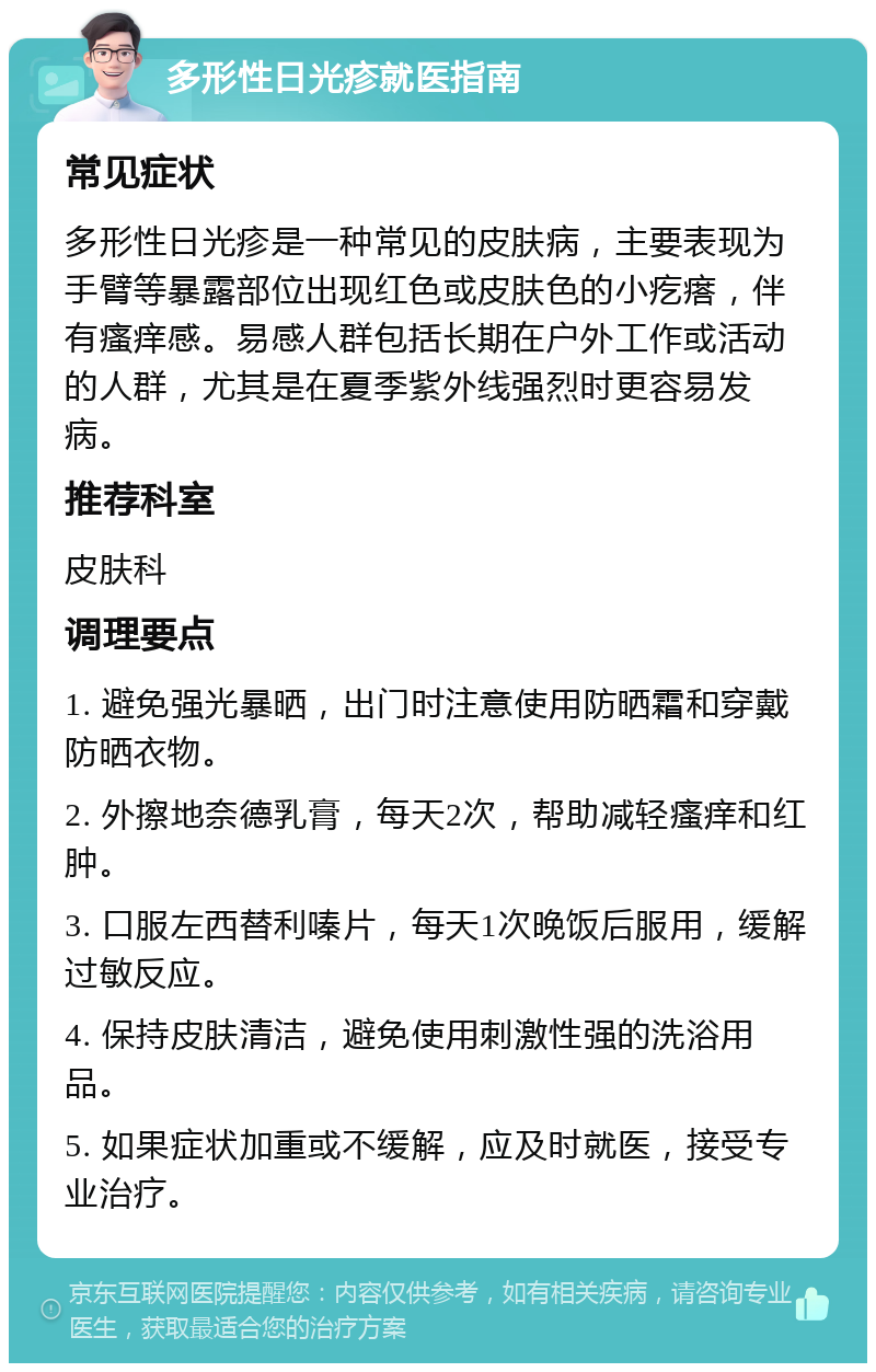 多形性日光疹就医指南 常见症状 多形性日光疹是一种常见的皮肤病，主要表现为手臂等暴露部位出现红色或皮肤色的小疙瘩，伴有瘙痒感。易感人群包括长期在户外工作或活动的人群，尤其是在夏季紫外线强烈时更容易发病。 推荐科室 皮肤科 调理要点 1. 避免强光暴晒，出门时注意使用防晒霜和穿戴防晒衣物。 2. 外擦地奈德乳膏，每天2次，帮助减轻瘙痒和红肿。 3. 口服左西替利嗪片，每天1次晚饭后服用，缓解过敏反应。 4. 保持皮肤清洁，避免使用刺激性强的洗浴用品。 5. 如果症状加重或不缓解，应及时就医，接受专业治疗。