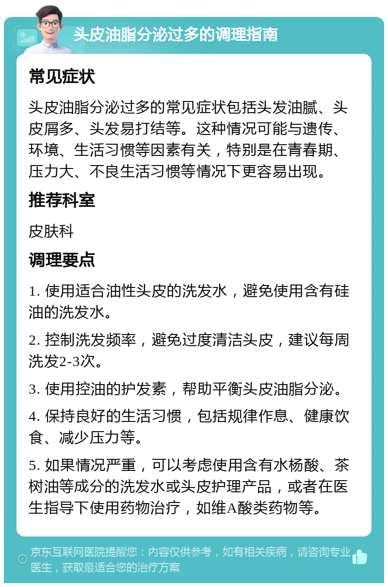 头皮油脂分泌过多的调理指南 常见症状 头皮油脂分泌过多的常见症状包括头发油腻、头皮屑多、头发易打结等。这种情况可能与遗传、环境、生活习惯等因素有关，特别是在青春期、压力大、不良生活习惯等情况下更容易出现。 推荐科室 皮肤科 调理要点 1. 使用适合油性头皮的洗发水，避免使用含有硅油的洗发水。 2. 控制洗发频率，避免过度清洁头皮，建议每周洗发2-3次。 3. 使用控油的护发素，帮助平衡头皮油脂分泌。 4. 保持良好的生活习惯，包括规律作息、健康饮食、减少压力等。 5. 如果情况严重，可以考虑使用含有水杨酸、茶树油等成分的洗发水或头皮护理产品，或者在医生指导下使用药物治疗，如维A酸类药物等。