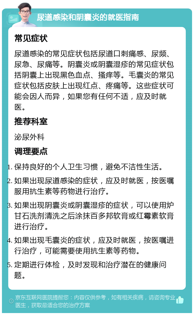 尿道感染和阴囊炎的就医指南 常见症状 尿道感染的常见症状包括尿道口刺痛感、尿频、尿急、尿痛等。阴囊炎或阴囊湿疹的常见症状包括阴囊上出现黑色血点、搔痒等。毛囊炎的常见症状包括皮肤上出现红点、疼痛等。这些症状可能会因人而异，如果您有任何不适，应及时就医。 推荐科室 泌尿外科 调理要点 保持良好的个人卫生习惯，避免不洁性生活。 如果出现尿道感染的症状，应及时就医，按医嘱服用抗生素等药物进行治疗。 如果出现阴囊炎或阴囊湿疹的症状，可以使用炉甘石洗剂清洗之后涂抹百多邦软膏或红霉素软膏进行治疗。 如果出现毛囊炎的症状，应及时就医，按医嘱进行治疗，可能需要使用抗生素等药物。 定期进行体检，及时发现和治疗潜在的健康问题。