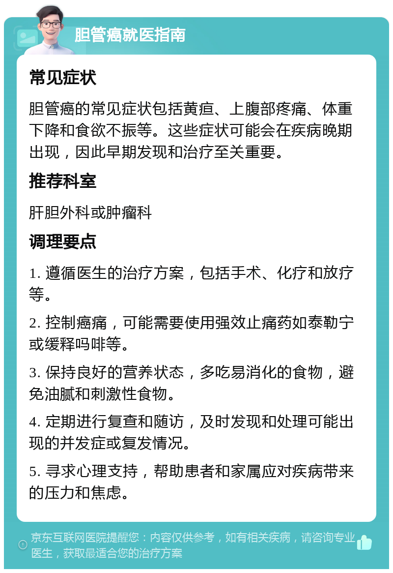 胆管癌就医指南 常见症状 胆管癌的常见症状包括黄疸、上腹部疼痛、体重下降和食欲不振等。这些症状可能会在疾病晚期出现，因此早期发现和治疗至关重要。 推荐科室 肝胆外科或肿瘤科 调理要点 1. 遵循医生的治疗方案，包括手术、化疗和放疗等。 2. 控制癌痛，可能需要使用强效止痛药如泰勒宁或缓释吗啡等。 3. 保持良好的营养状态，多吃易消化的食物，避免油腻和刺激性食物。 4. 定期进行复查和随访，及时发现和处理可能出现的并发症或复发情况。 5. 寻求心理支持，帮助患者和家属应对疾病带来的压力和焦虑。