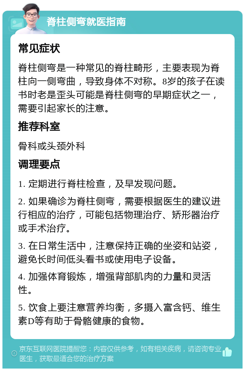 脊柱侧弯就医指南 常见症状 脊柱侧弯是一种常见的脊柱畸形，主要表现为脊柱向一侧弯曲，导致身体不对称。8岁的孩子在读书时老是歪头可能是脊柱侧弯的早期症状之一，需要引起家长的注意。 推荐科室 骨科或头颈外科 调理要点 1. 定期进行脊柱检查，及早发现问题。 2. 如果确诊为脊柱侧弯，需要根据医生的建议进行相应的治疗，可能包括物理治疗、矫形器治疗或手术治疗。 3. 在日常生活中，注意保持正确的坐姿和站姿，避免长时间低头看书或使用电子设备。 4. 加强体育锻炼，增强背部肌肉的力量和灵活性。 5. 饮食上要注意营养均衡，多摄入富含钙、维生素D等有助于骨骼健康的食物。