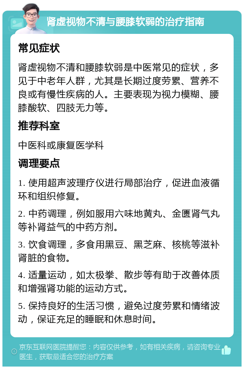 肾虚视物不清与腰膝软弱的治疗指南 常见症状 肾虚视物不清和腰膝软弱是中医常见的症状，多见于中老年人群，尤其是长期过度劳累、营养不良或有慢性疾病的人。主要表现为视力模糊、腰膝酸软、四肢无力等。 推荐科室 中医科或康复医学科 调理要点 1. 使用超声波理疗仪进行局部治疗，促进血液循环和组织修复。 2. 中药调理，例如服用六味地黄丸、金匮肾气丸等补肾益气的中药方剂。 3. 饮食调理，多食用黑豆、黑芝麻、核桃等滋补肾脏的食物。 4. 适量运动，如太极拳、散步等有助于改善体质和增强肾功能的运动方式。 5. 保持良好的生活习惯，避免过度劳累和情绪波动，保证充足的睡眠和休息时间。