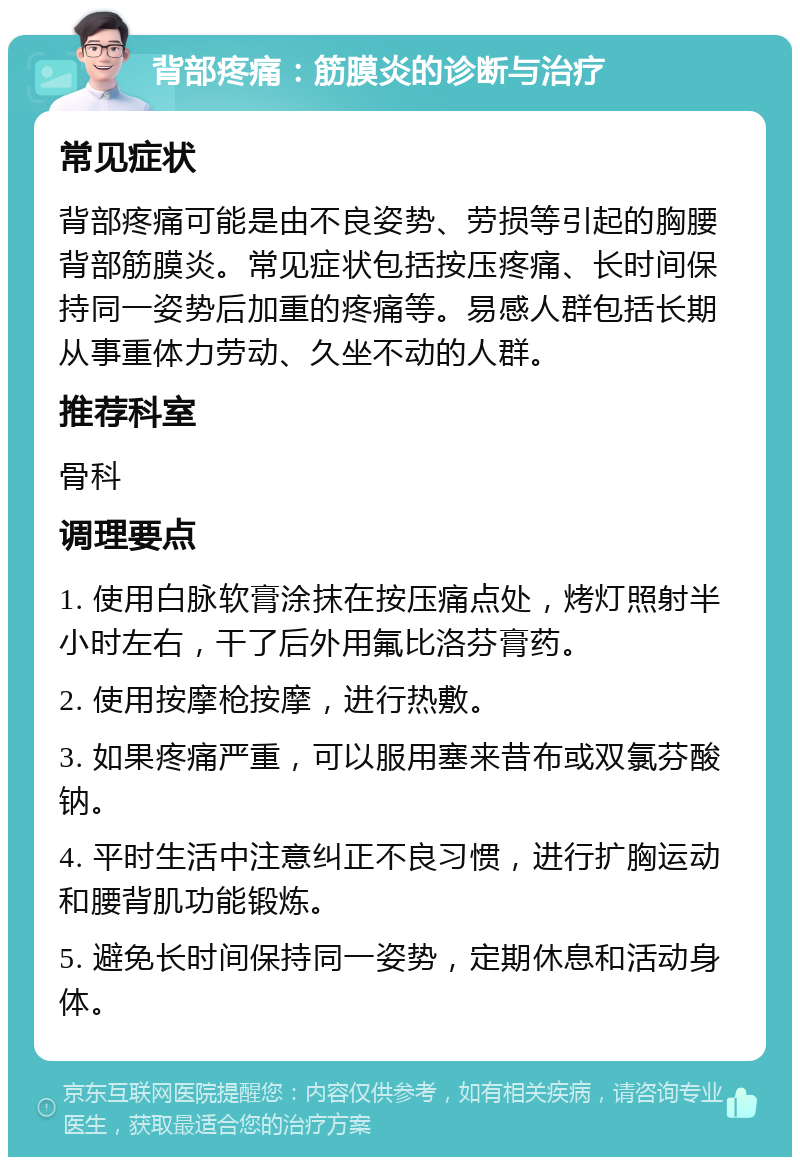 背部疼痛：筋膜炎的诊断与治疗 常见症状 背部疼痛可能是由不良姿势、劳损等引起的胸腰背部筋膜炎。常见症状包括按压疼痛、长时间保持同一姿势后加重的疼痛等。易感人群包括长期从事重体力劳动、久坐不动的人群。 推荐科室 骨科 调理要点 1. 使用白脉软膏涂抹在按压痛点处，烤灯照射半小时左右，干了后外用氟比洛芬膏药。 2. 使用按摩枪按摩，进行热敷。 3. 如果疼痛严重，可以服用塞来昔布或双氯芬酸钠。 4. 平时生活中注意纠正不良习惯，进行扩胸运动和腰背肌功能锻炼。 5. 避免长时间保持同一姿势，定期休息和活动身体。