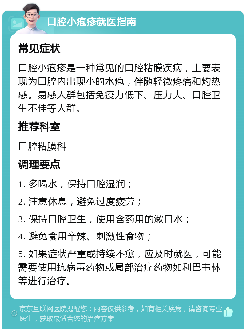 口腔小疱疹就医指南 常见症状 口腔小疱疹是一种常见的口腔粘膜疾病，主要表现为口腔内出现小的水疱，伴随轻微疼痛和灼热感。易感人群包括免疫力低下、压力大、口腔卫生不佳等人群。 推荐科室 口腔粘膜科 调理要点 1. 多喝水，保持口腔湿润； 2. 注意休息，避免过度疲劳； 3. 保持口腔卫生，使用含药用的漱口水； 4. 避免食用辛辣、刺激性食物； 5. 如果症状严重或持续不愈，应及时就医，可能需要使用抗病毒药物或局部治疗药物如利巴韦林等进行治疗。