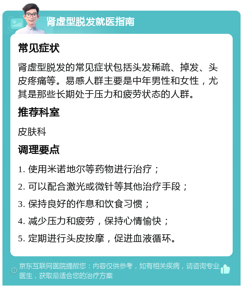 肾虚型脱发就医指南 常见症状 肾虚型脱发的常见症状包括头发稀疏、掉发、头皮疼痛等。易感人群主要是中年男性和女性，尤其是那些长期处于压力和疲劳状态的人群。 推荐科室 皮肤科 调理要点 1. 使用米诺地尔等药物进行治疗； 2. 可以配合激光或微针等其他治疗手段； 3. 保持良好的作息和饮食习惯； 4. 减少压力和疲劳，保持心情愉快； 5. 定期进行头皮按摩，促进血液循环。