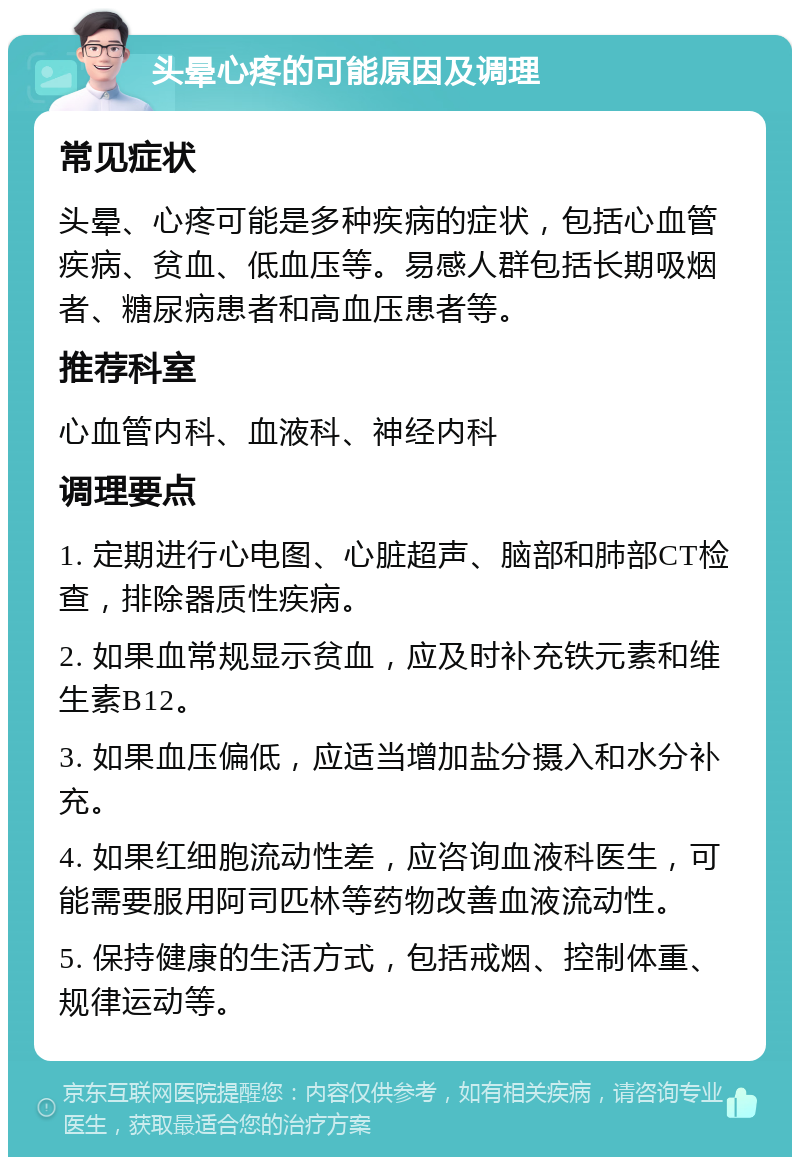 头晕心疼的可能原因及调理 常见症状 头晕、心疼可能是多种疾病的症状，包括心血管疾病、贫血、低血压等。易感人群包括长期吸烟者、糖尿病患者和高血压患者等。 推荐科室 心血管内科、血液科、神经内科 调理要点 1. 定期进行心电图、心脏超声、脑部和肺部CT检查，排除器质性疾病。 2. 如果血常规显示贫血，应及时补充铁元素和维生素B12。 3. 如果血压偏低，应适当增加盐分摄入和水分补充。 4. 如果红细胞流动性差，应咨询血液科医生，可能需要服用阿司匹林等药物改善血液流动性。 5. 保持健康的生活方式，包括戒烟、控制体重、规律运动等。