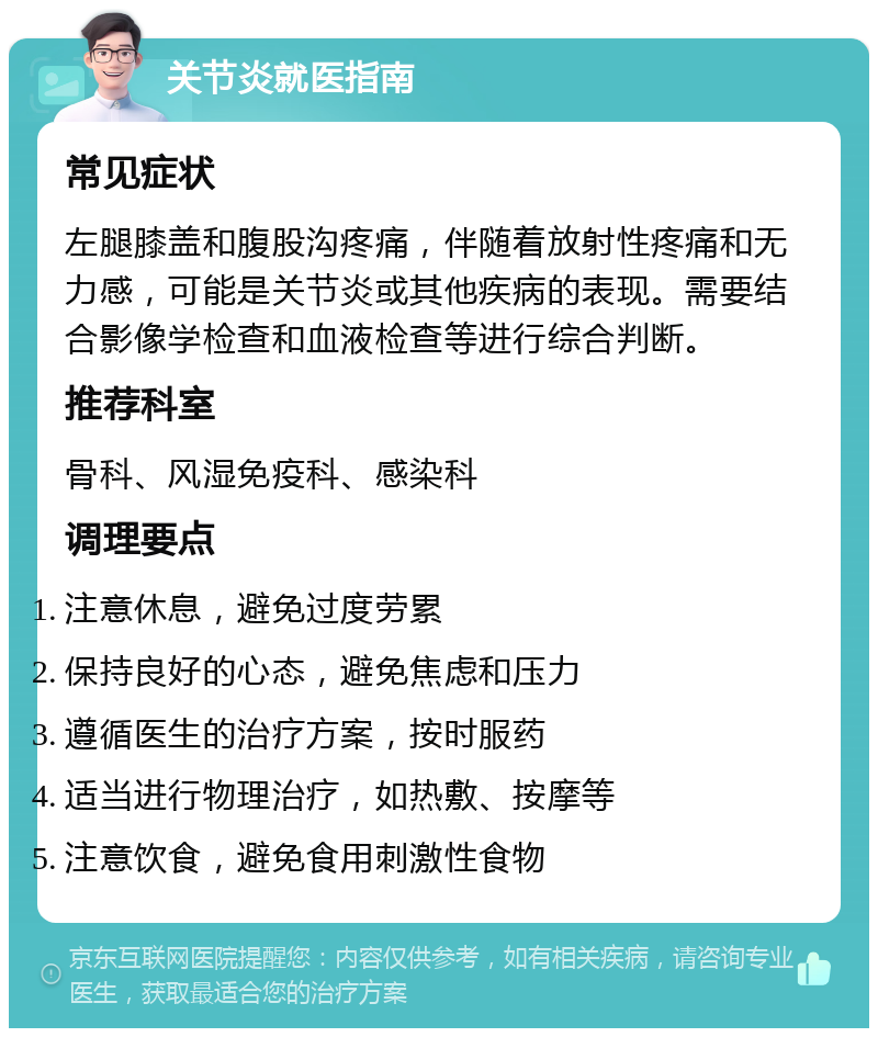 关节炎就医指南 常见症状 左腿膝盖和腹股沟疼痛，伴随着放射性疼痛和无力感，可能是关节炎或其他疾病的表现。需要结合影像学检查和血液检查等进行综合判断。 推荐科室 骨科、风湿免疫科、感染科 调理要点 注意休息，避免过度劳累 保持良好的心态，避免焦虑和压力 遵循医生的治疗方案，按时服药 适当进行物理治疗，如热敷、按摩等 注意饮食，避免食用刺激性食物