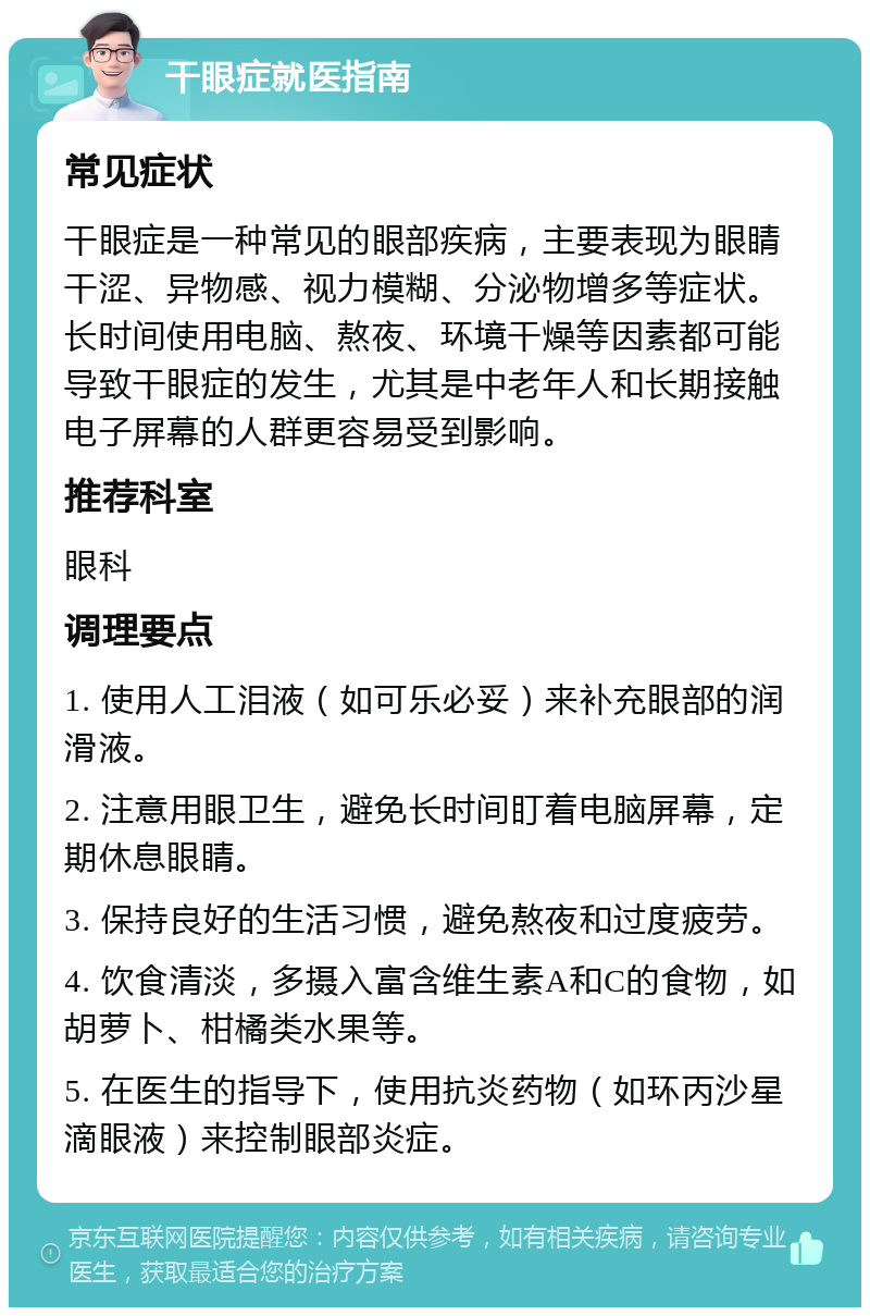 干眼症就医指南 常见症状 干眼症是一种常见的眼部疾病，主要表现为眼睛干涩、异物感、视力模糊、分泌物增多等症状。长时间使用电脑、熬夜、环境干燥等因素都可能导致干眼症的发生，尤其是中老年人和长期接触电子屏幕的人群更容易受到影响。 推荐科室 眼科 调理要点 1. 使用人工泪液（如可乐必妥）来补充眼部的润滑液。 2. 注意用眼卫生，避免长时间盯着电脑屏幕，定期休息眼睛。 3. 保持良好的生活习惯，避免熬夜和过度疲劳。 4. 饮食清淡，多摄入富含维生素A和C的食物，如胡萝卜、柑橘类水果等。 5. 在医生的指导下，使用抗炎药物（如环丙沙星滴眼液）来控制眼部炎症。