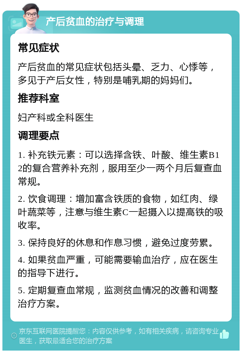 产后贫血的治疗与调理 常见症状 产后贫血的常见症状包括头晕、乏力、心悸等，多见于产后女性，特别是哺乳期的妈妈们。 推荐科室 妇产科或全科医生 调理要点 1. 补充铁元素：可以选择含铁、叶酸、维生素B12的复合营养补充剂，服用至少一两个月后复查血常规。 2. 饮食调理：增加富含铁质的食物，如红肉、绿叶蔬菜等，注意与维生素C一起摄入以提高铁的吸收率。 3. 保持良好的休息和作息习惯，避免过度劳累。 4. 如果贫血严重，可能需要输血治疗，应在医生的指导下进行。 5. 定期复查血常规，监测贫血情况的改善和调整治疗方案。