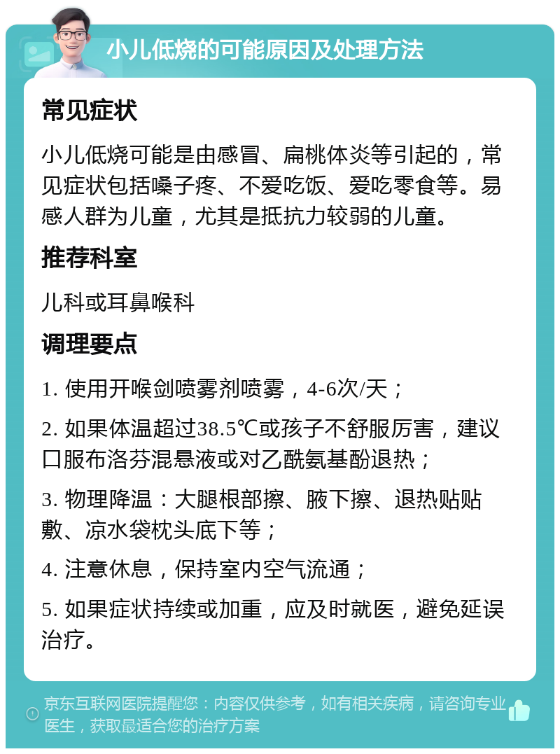 小儿低烧的可能原因及处理方法 常见症状 小儿低烧可能是由感冒、扁桃体炎等引起的，常见症状包括嗓子疼、不爱吃饭、爱吃零食等。易感人群为儿童，尤其是抵抗力较弱的儿童。 推荐科室 儿科或耳鼻喉科 调理要点 1. 使用开喉剑喷雾剂喷雾，4-6次/天； 2. 如果体温超过38.5℃或孩子不舒服厉害，建议口服布洛芬混悬液或对乙酰氨基酚退热； 3. 物理降温：大腿根部擦、腋下擦、退热贴贴敷、凉水袋枕头底下等； 4. 注意休息，保持室内空气流通； 5. 如果症状持续或加重，应及时就医，避免延误治疗。