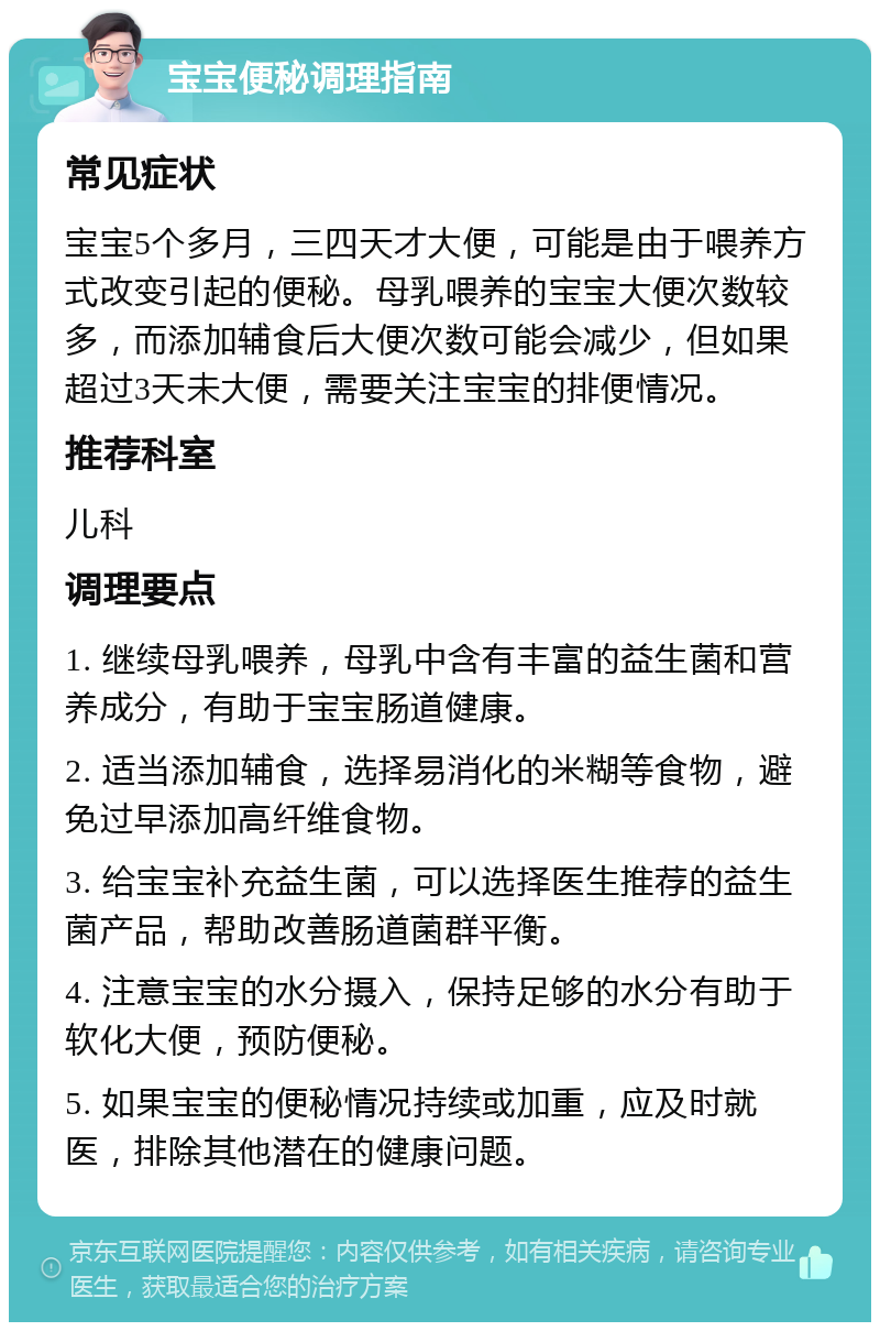 宝宝便秘调理指南 常见症状 宝宝5个多月，三四天才大便，可能是由于喂养方式改变引起的便秘。母乳喂养的宝宝大便次数较多，而添加辅食后大便次数可能会减少，但如果超过3天未大便，需要关注宝宝的排便情况。 推荐科室 儿科 调理要点 1. 继续母乳喂养，母乳中含有丰富的益生菌和营养成分，有助于宝宝肠道健康。 2. 适当添加辅食，选择易消化的米糊等食物，避免过早添加高纤维食物。 3. 给宝宝补充益生菌，可以选择医生推荐的益生菌产品，帮助改善肠道菌群平衡。 4. 注意宝宝的水分摄入，保持足够的水分有助于软化大便，预防便秘。 5. 如果宝宝的便秘情况持续或加重，应及时就医，排除其他潜在的健康问题。