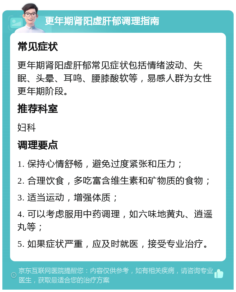 更年期肾阳虚肝郁调理指南 常见症状 更年期肾阳虚肝郁常见症状包括情绪波动、失眠、头晕、耳鸣、腰膝酸软等，易感人群为女性更年期阶段。 推荐科室 妇科 调理要点 1. 保持心情舒畅，避免过度紧张和压力； 2. 合理饮食，多吃富含维生素和矿物质的食物； 3. 适当运动，增强体质； 4. 可以考虑服用中药调理，如六味地黄丸、逍遥丸等； 5. 如果症状严重，应及时就医，接受专业治疗。