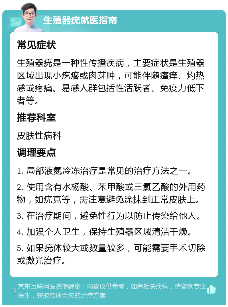 生殖器疣就医指南 常见症状 生殖器疣是一种性传播疾病，主要症状是生殖器区域出现小疙瘩或肉芽肿，可能伴随瘙痒、灼热感或疼痛。易感人群包括性活跃者、免疫力低下者等。 推荐科室 皮肤性病科 调理要点 1. 局部液氮冷冻治疗是常见的治疗方法之一。 2. 使用含有水杨酸、苯甲酸或三氯乙酸的外用药物，如疣克等，需注意避免涂抹到正常皮肤上。 3. 在治疗期间，避免性行为以防止传染给他人。 4. 加强个人卫生，保持生殖器区域清洁干燥。 5. 如果疣体较大或数量较多，可能需要手术切除或激光治疗。