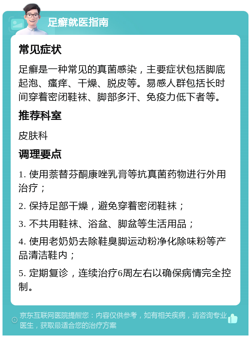 足癣就医指南 常见症状 足癣是一种常见的真菌感染，主要症状包括脚底起泡、瘙痒、干燥、脱皮等。易感人群包括长时间穿着密闭鞋袜、脚部多汗、免疫力低下者等。 推荐科室 皮肤科 调理要点 1. 使用萘替芬酮康唑乳膏等抗真菌药物进行外用治疗； 2. 保持足部干燥，避免穿着密闭鞋袜； 3. 不共用鞋袜、浴盆、脚盆等生活用品； 4. 使用老奶奶去除鞋臭脚运动粉净化除味粉等产品清洁鞋内； 5. 定期复诊，连续治疗6周左右以确保病情完全控制。