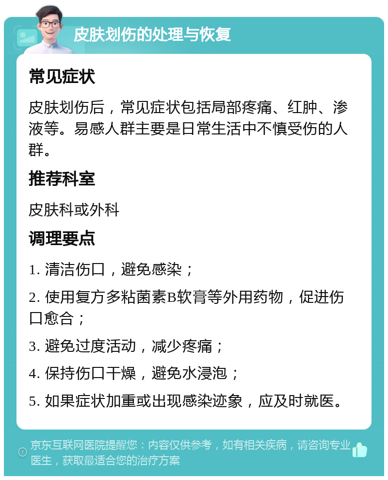 皮肤划伤的处理与恢复 常见症状 皮肤划伤后，常见症状包括局部疼痛、红肿、渗液等。易感人群主要是日常生活中不慎受伤的人群。 推荐科室 皮肤科或外科 调理要点 1. 清洁伤口，避免感染； 2. 使用复方多粘菌素B软膏等外用药物，促进伤口愈合； 3. 避免过度活动，减少疼痛； 4. 保持伤口干燥，避免水浸泡； 5. 如果症状加重或出现感染迹象，应及时就医。