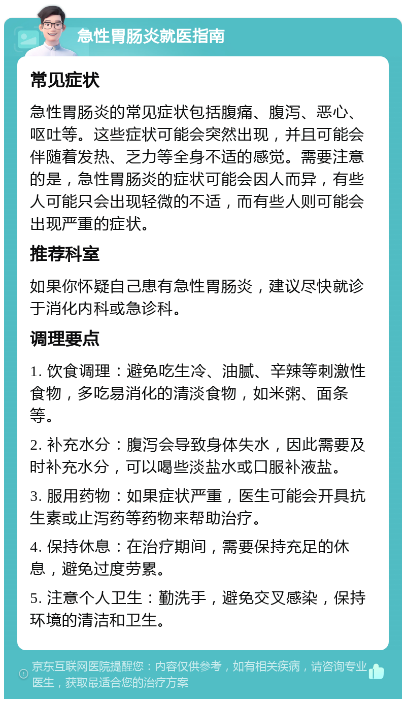 急性胃肠炎就医指南 常见症状 急性胃肠炎的常见症状包括腹痛、腹泻、恶心、呕吐等。这些症状可能会突然出现，并且可能会伴随着发热、乏力等全身不适的感觉。需要注意的是，急性胃肠炎的症状可能会因人而异，有些人可能只会出现轻微的不适，而有些人则可能会出现严重的症状。 推荐科室 如果你怀疑自己患有急性胃肠炎，建议尽快就诊于消化内科或急诊科。 调理要点 1. 饮食调理：避免吃生冷、油腻、辛辣等刺激性食物，多吃易消化的清淡食物，如米粥、面条等。 2. 补充水分：腹泻会导致身体失水，因此需要及时补充水分，可以喝些淡盐水或口服补液盐。 3. 服用药物：如果症状严重，医生可能会开具抗生素或止泻药等药物来帮助治疗。 4. 保持休息：在治疗期间，需要保持充足的休息，避免过度劳累。 5. 注意个人卫生：勤洗手，避免交叉感染，保持环境的清洁和卫生。