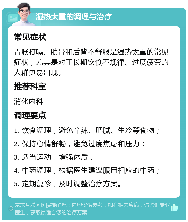 湿热太重的调理与治疗 常见症状 胃胀打嗝、肋骨和后背不舒服是湿热太重的常见症状，尤其是对于长期饮食不规律、过度疲劳的人群更易出现。 推荐科室 消化内科 调理要点 1. 饮食调理，避免辛辣、肥腻、生冷等食物； 2. 保持心情舒畅，避免过度焦虑和压力； 3. 适当运动，增强体质； 4. 中药调理，根据医生建议服用相应的中药； 5. 定期复诊，及时调整治疗方案。