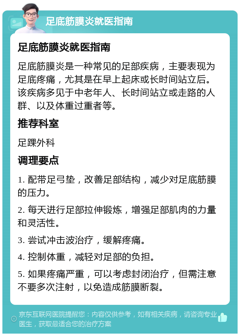 足底筋膜炎就医指南 足底筋膜炎就医指南 足底筋膜炎是一种常见的足部疾病，主要表现为足底疼痛，尤其是在早上起床或长时间站立后。该疾病多见于中老年人、长时间站立或走路的人群、以及体重过重者等。 推荐科室 足踝外科 调理要点 1. 配带足弓垫，改善足部结构，减少对足底筋膜的压力。 2. 每天进行足部拉伸锻炼，增强足部肌肉的力量和灵活性。 3. 尝试冲击波治疗，缓解疼痛。 4. 控制体重，减轻对足部的负担。 5. 如果疼痛严重，可以考虑封闭治疗，但需注意不要多次注射，以免造成筋膜断裂。