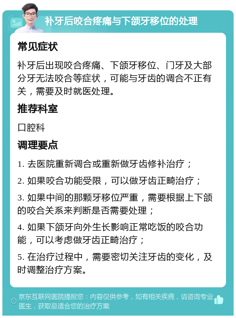 补牙后咬合疼痛与下颌牙移位的处理 常见症状 补牙后出现咬合疼痛、下颌牙移位、门牙及大部分牙无法咬合等症状，可能与牙齿的调合不正有关，需要及时就医处理。 推荐科室 口腔科 调理要点 1. 去医院重新调合或重新做牙齿修补治疗； 2. 如果咬合功能受限，可以做牙齿正畸治疗； 3. 如果中间的那颗牙移位严重，需要根据上下颌的咬合关系来判断是否需要处理； 4. 如果下颌牙向外生长影响正常吃饭的咬合功能，可以考虑做牙齿正畸治疗； 5. 在治疗过程中，需要密切关注牙齿的变化，及时调整治疗方案。