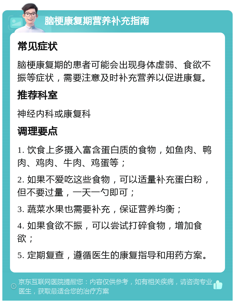 脑梗康复期营养补充指南 常见症状 脑梗康复期的患者可能会出现身体虚弱、食欲不振等症状，需要注意及时补充营养以促进康复。 推荐科室 神经内科或康复科 调理要点 1. 饮食上多摄入富含蛋白质的食物，如鱼肉、鸭肉、鸡肉、牛肉、鸡蛋等； 2. 如果不爱吃这些食物，可以适量补充蛋白粉，但不要过量，一天一勺即可； 3. 蔬菜水果也需要补充，保证营养均衡； 4. 如果食欲不振，可以尝试打碎食物，增加食欲； 5. 定期复查，遵循医生的康复指导和用药方案。