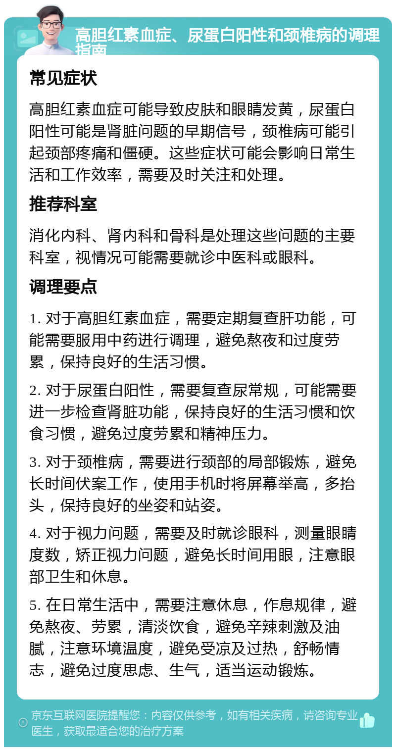 高胆红素血症、尿蛋白阳性和颈椎病的调理指南 常见症状 高胆红素血症可能导致皮肤和眼睛发黄，尿蛋白阳性可能是肾脏问题的早期信号，颈椎病可能引起颈部疼痛和僵硬。这些症状可能会影响日常生活和工作效率，需要及时关注和处理。 推荐科室 消化内科、肾内科和骨科是处理这些问题的主要科室，视情况可能需要就诊中医科或眼科。 调理要点 1. 对于高胆红素血症，需要定期复查肝功能，可能需要服用中药进行调理，避免熬夜和过度劳累，保持良好的生活习惯。 2. 对于尿蛋白阳性，需要复查尿常规，可能需要进一步检查肾脏功能，保持良好的生活习惯和饮食习惯，避免过度劳累和精神压力。 3. 对于颈椎病，需要进行颈部的局部锻炼，避免长时间伏案工作，使用手机时将屏幕举高，多抬头，保持良好的坐姿和站姿。 4. 对于视力问题，需要及时就诊眼科，测量眼睛度数，矫正视力问题，避免长时间用眼，注意眼部卫生和休息。 5. 在日常生活中，需要注意休息，作息规律，避免熬夜、劳累，清淡饮食，避免辛辣刺激及油腻，注意环境温度，避免受凉及过热，舒畅情志，避免过度思虑、生气，适当运动锻炼。